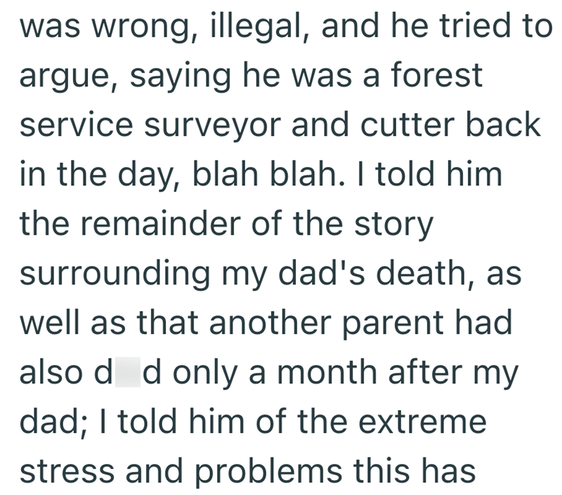 was wrong, illegal, and he tried to argue, saying he was a forest service surveyor and cutter back in the day, blah blah. I told him the remainder of the story surrounding my dad's death, as well as that another parent had also d d only a month after my dad; I told him of the extreme stress and problems this has