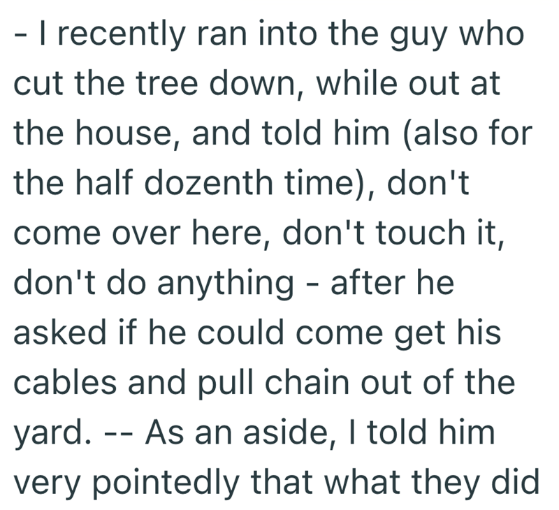 - I recently ran into the guy who cut the tree down, while out at the house, and told him (also for the half dozenth time), don't come over here, don't touch it, don't do anything - after he asked if he could come get his cables and pull chain out of the yard. As an aside, I told him very pointedly that what they did