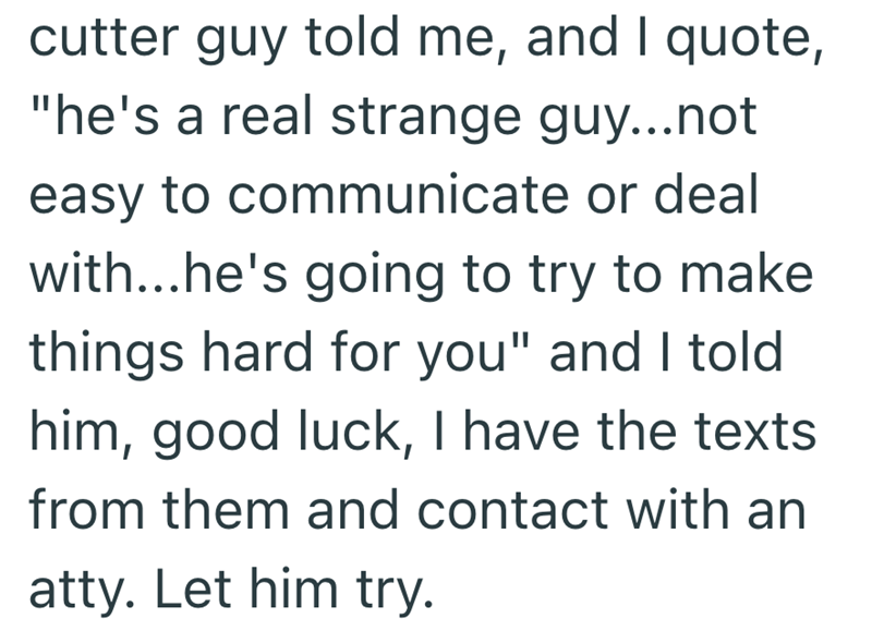 cutter guy told me, and I quote, "he's a real strange guy...not easy to communicate or deal with...he's going to try to make things hard for you" and I told him, good luck, I have the texts from them and contact with an atty. Let him try.