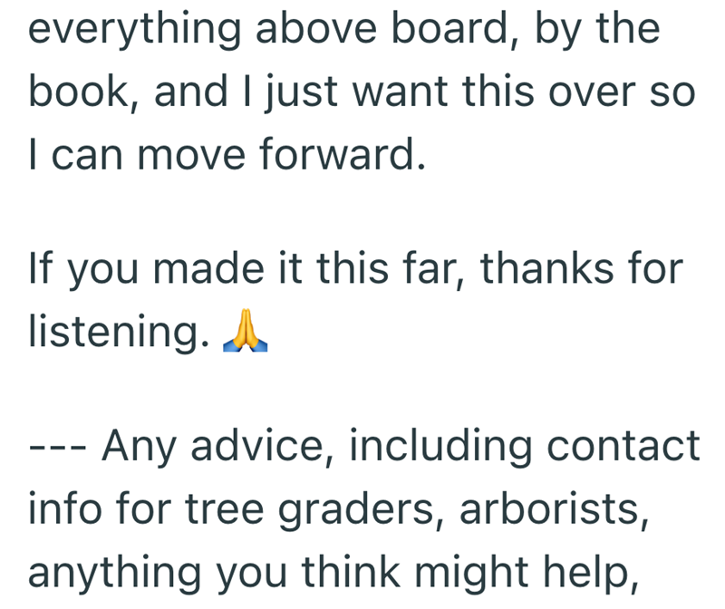 everything above board, by the book, and I just want this over so I can move forward. If you made it this far, thanks for listening. A - Any advice, including contact info for tree graders, arborists, anything you think might help,