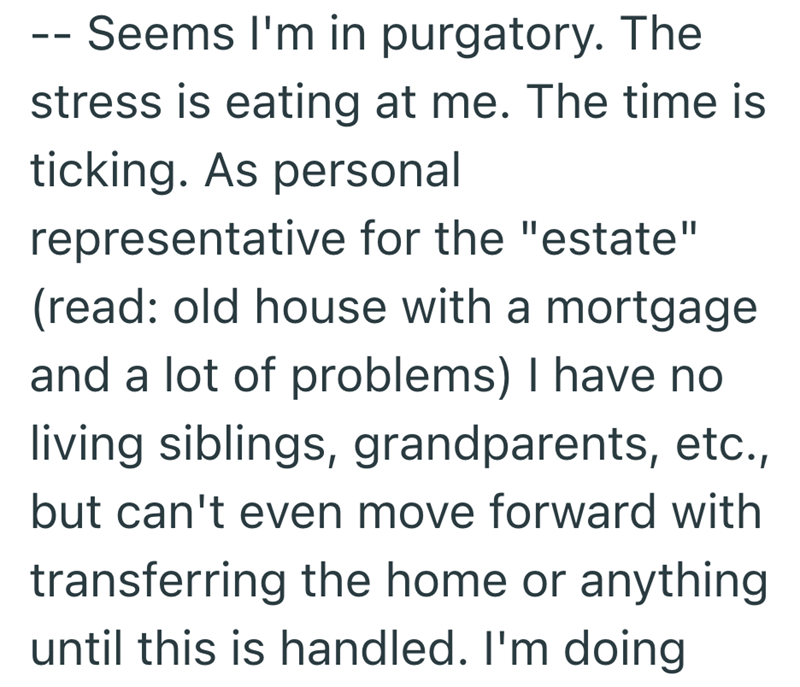 - Seems I'm in purgatory. The stress is eating at me. The time is ticking. As personal representative for the "estate" (read: old house with a mortgage and a lot of problems) I have no living siblings, grandparents, etc., but can't even move forward with transferring the home or anything until this is handled. I'm doing