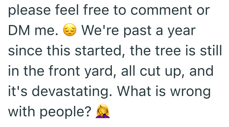 please feel free to comment or DM me. We're past a year since this started, the tree is still in the front yard, all cut up, and it's devastating. What is wrong with people?