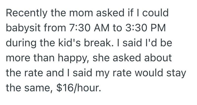 Recently the mom asked if I could babysit from 7:30 AM to 3:30 PM during the kid's break. I said I'd be more than happy, she asked about the rate and I said my rate would stay the same, $16/hour.