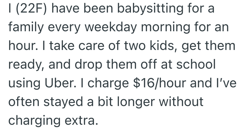 I (22F) have been babysitting for a family every weekday morning for an hour. I take care of two kids, get them. ready, and drop them off at school using Uber. I charge $16/hour and I've often stayed a bit longer without charging extra.