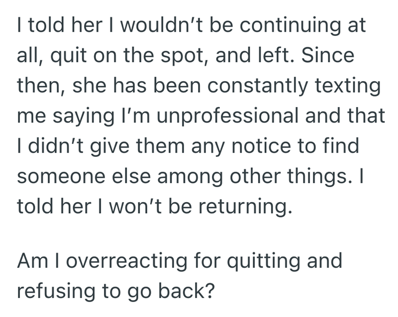 I told her I wouldn't be continuing at all, quit on the spot, and left. Since then, she has been constantly texting me saying I'm unprofessional and that I didn't give them any notice to find someone else among other things. I told her I won't be returning. Am I overreacting for quitting and refusing to go back?