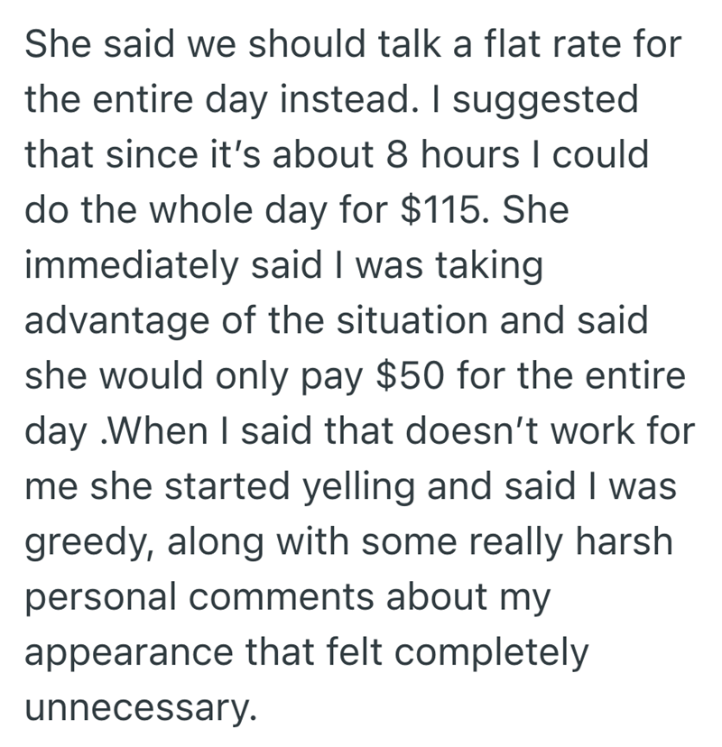 She said we should talk a flat rate for the entire day instead. I suggested that since it's about 8 hours I could do the whole day for $115. She immediately said I was taking advantage of the situation and said she would only pay $50 for the entire day .When I said that doesn't work for me she started yelling and said I was greedy, along with some really harsh personal comments about my appearance that felt completely unnecessary.
