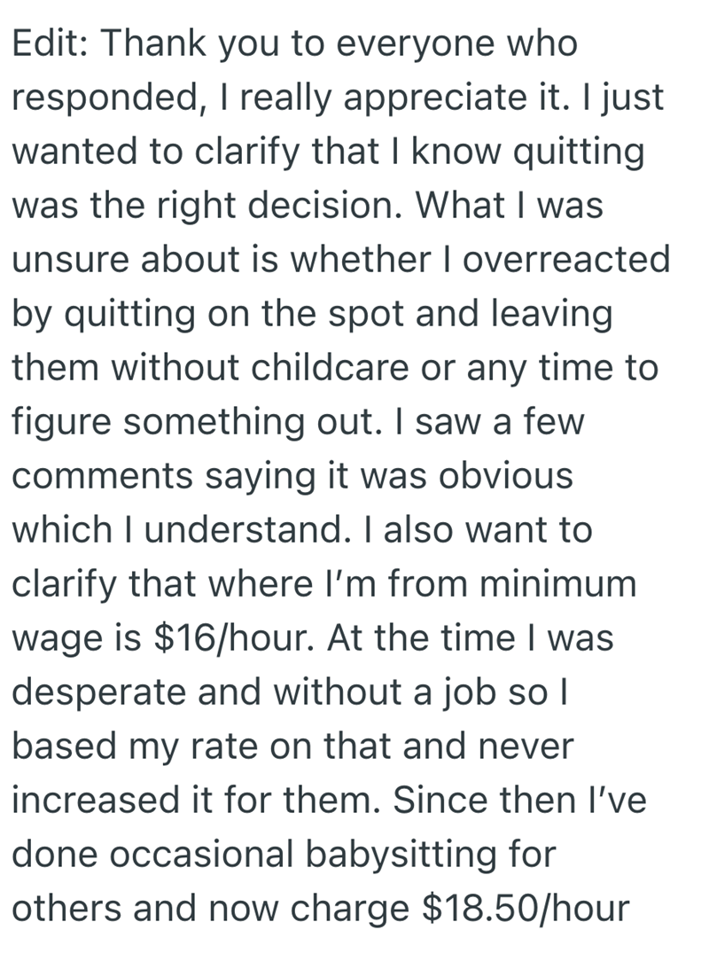 Edit: Thank you to everyone who responded, I really appreciate it. I just wanted to clarify that I know quitting was the right decision. What I was unsure about is whether I overreacted by quitting on the spot and leaving them without childcare or any time to figure something out. I saw a few comments saying it was obvious which I understand. I also want to clarify that where I'm from minimum wage is $16/hour. At the time I was desperate and without a job so I based my rate on that and never inc