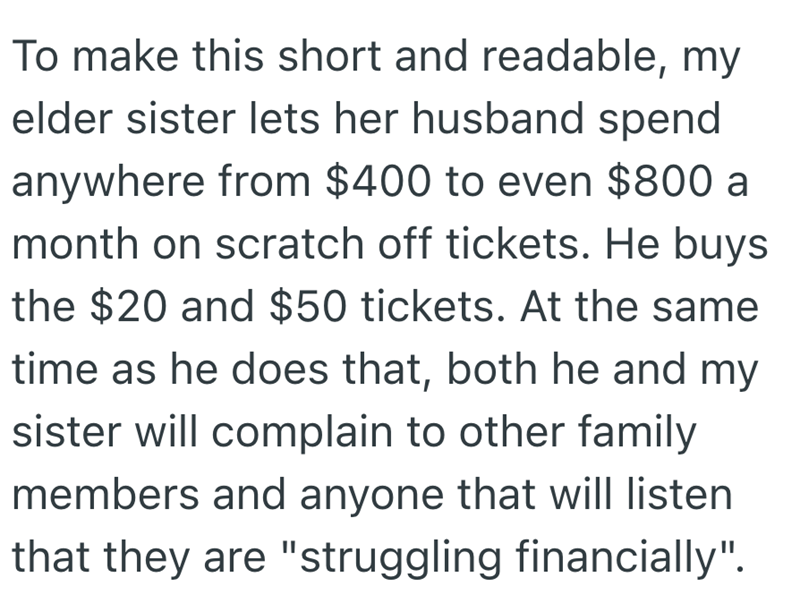 To make this short and readable, my elder sister lets her husband spend anywhere from $400 to even $800 a month on scratch off tickets. He buys the $20 and $50 tickets. At the same time as he does that, both he and my sister will complain to other family members and anyone that will listen that they are "struggling financially".