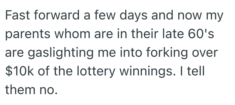 Fast forward a few days and now my parents whom are in their late 60's are gaslighting me into forking over $10k of the lottery winnings. I tell them no.