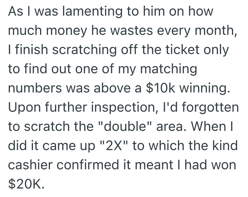 As I was lamenting to him on how much money he wastes every month, I finish scratching off the ticket only to find out one of my matching numbers was above a $10k winning. Upon further inspection, I'd forgotten to scratch the "double" area. When I did it came up "2X" to which the kind cashier confirmed it meant I had won $20K.