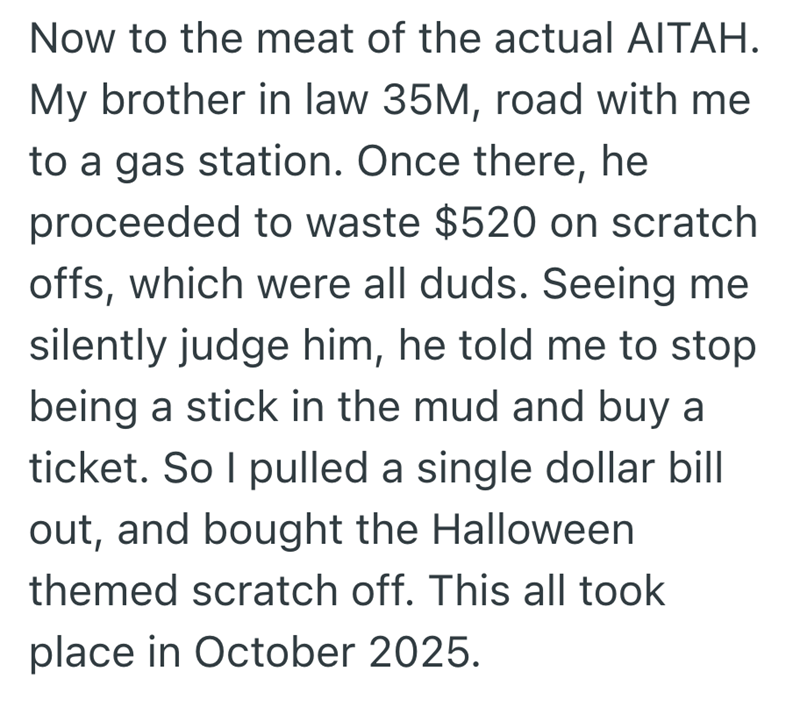 Now to the meat of the actual AITAH. My brother in law 35M, road with me to a gas station. Once there, he proceeded to waste $520 on scratch offs, which were all duds. Seeing me silently judge him, he told me to stop being a stick in the mud and buy a ticket. So I pulled a single dollar bill out, and bought the Halloween themed scratch off. This all took place in October 2025.