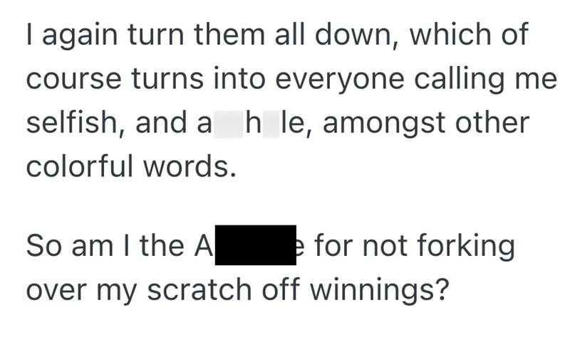 I again turn them all down, which of course turns into everyone calling me selfish, and a h le, amongst other colorful words. So am I the A e for not forking over my scratch off winnings?