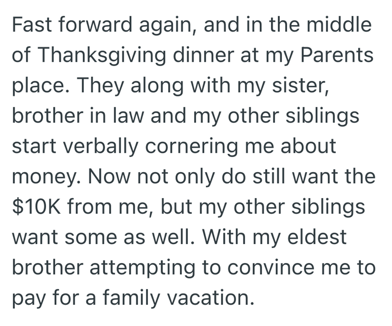 Fast forward again, and in the middle of Thanksgiving dinner at my Parents place. They along with my sister, brother in law and my other siblings start verbally cornering me about money. Now not only do still want the $10K from me, but my other siblings want some as well. With my eldest brother attempting to convince me to pay for a family vacation.