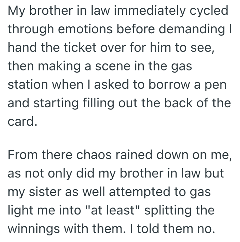 My brother in law immediately cycled through emotions before demanding I hand the ticket over for him to see, then making a scene in the gas station when I asked to borrow a pen and starting filling out the back of the card. From there chaos rained down on me, as not only did my brother in law but my sister as well attempted to gas light me into "at least" splitting the winnings with them. I told them no.