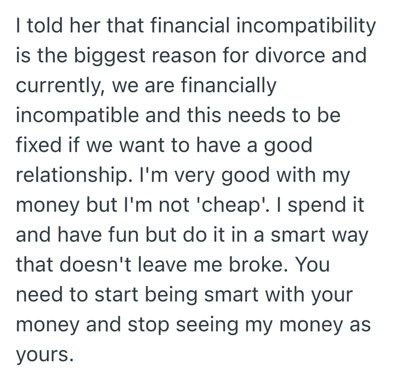 I told her that financial incompatibility is the biggest reason for divorce and currently, we are financially incompatible and this needs to be fixed if we want to have a good relationship. I'm very good with my money but I'm not 'cheap'. I spend it and have fun but do it in a smart way that doesn't leave me broke. You need to start being smart with your money and stop seeing my money as yours.
