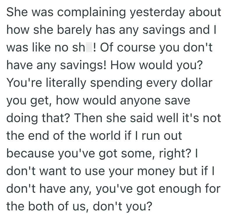 She was complaining yesterday about how she barely has any savings and I was like no sh! Of course you don't have any savings! How would you? You're literally spending every dollar you get, how would anyone save doing that? Then she said well it's not the end of the world if I run out because you've got some, right? I don't want to use your money but if I don't have any, you've got enough for the both of us, don't you?