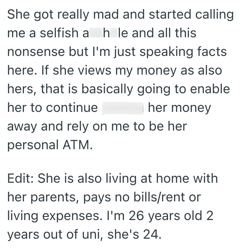 She got really mad and started calling me a selfish a hle and all this nonsense but I'm just speaking facts here. If she views my money as also hers, that is basically going to enable her to continue her money away and rely on me to be her personal ATM. Edit: She is also living at home with her parents, pays no bills/rent or living expenses. I'm 26 years old 2 years out of uni, she's 24.