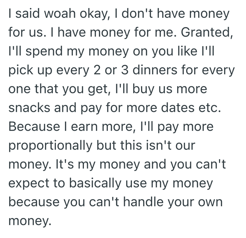 I said woah okay, I don't have money for us. I have money for me. Granted, I'll spend my money on you like I'll pick up every 2 or 3 dinners for every one that you get, I'll buy us more snacks and pay for more dates etc. Because I earn more, I'll pay more proportionally but this isn't our money. It's my money and you can't expect to basically use my money because you can't handle your own money.