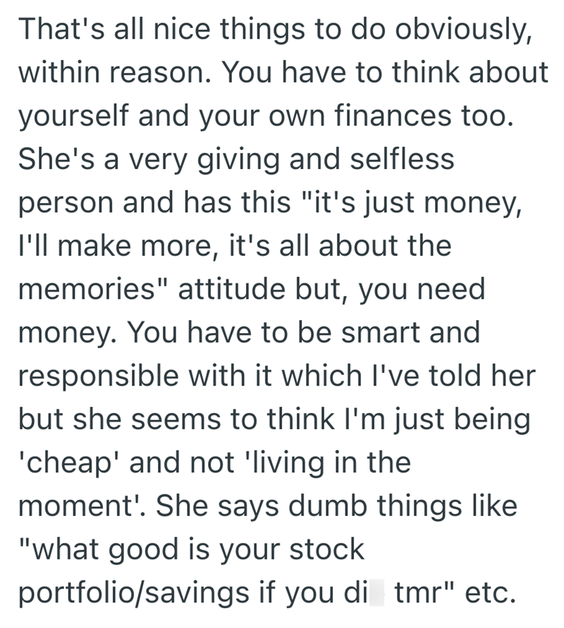 That's all nice things to do obviously, within reason. You have to think about yourself and your own finances too. She's a very giving and selfless person and has this "it's just money, I'll make more, it's all about the memories" attitude but, you need money. You have to be smart and responsible with it which I've told her but she seems to think I'm just being 'cheap' and not 'living in the moment'. She says dumb things like "what good is your stock portfolio/savings if you di tmr" etc.