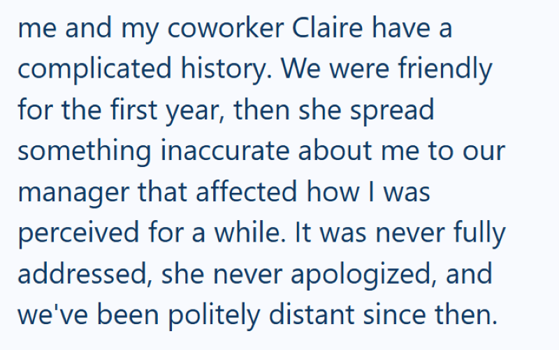 me and my coworker Claire have a complicated history. We were friendly for the first year, then she spread something inaccurate about me to our manager that affected how I was perceived for a while. It was never fully addressed, she never apologized, and we've been politely distant since then.