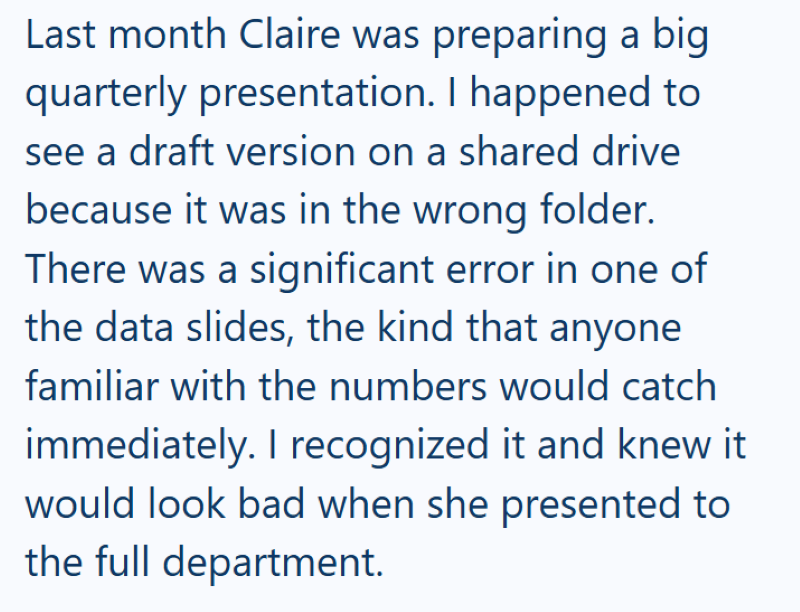 Last month Claire was preparing a big quarterly presentation. I happened to see a draft version on a shared drive because it was in the wrong folder. There was a significant error in one of the data slides, the kind that anyone familiar with the numbers would catch immediately. I recognized it and knew it would look bad when she presented to the full department.