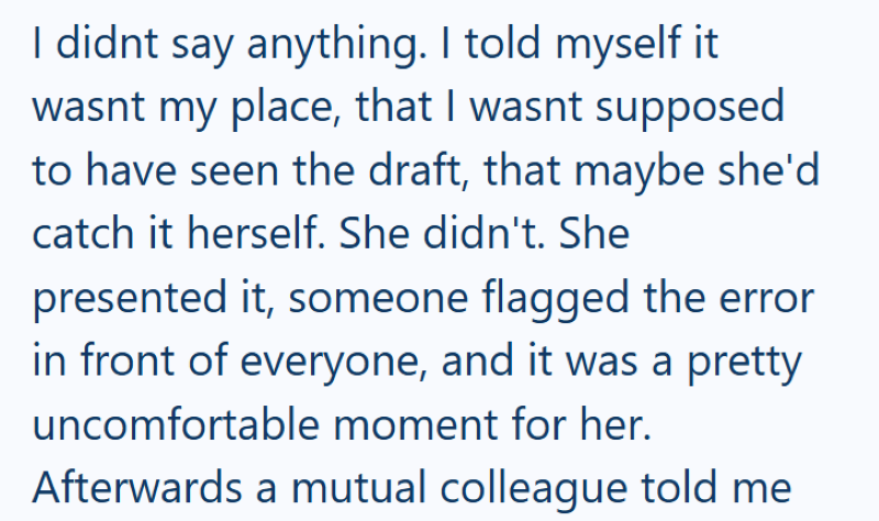 I didnt say anything. I told myself it wasnt my place, that I wasnt supposed to have seen the draft, that maybe she'd catch it herself. She didn't. She presented it, someone flagged the error in front of everyone, and it was a pretty uncomfortable moment for her. Afterwards a mutual colleague told me