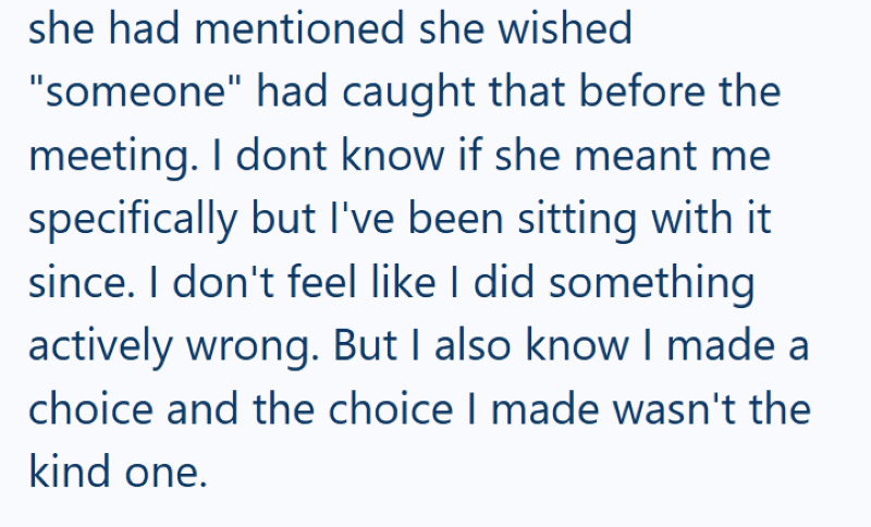 she had mentioned she wished "someone" had caught that before the meeting. I dont know if she meant me specifically but I've been sitting with it since. I don't feel like I did something actively wrong. But I also know I made a choice and the choice I made wasn't the kind one.