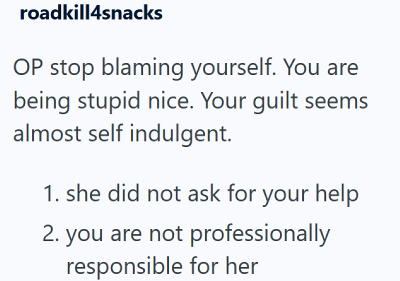 roadkill4snacks OP stop blaming yourself. You are being stupid nice. Your guilt seems almost self indulgent. 1. she did not ask for your help 2. you are not professionally responsible for her