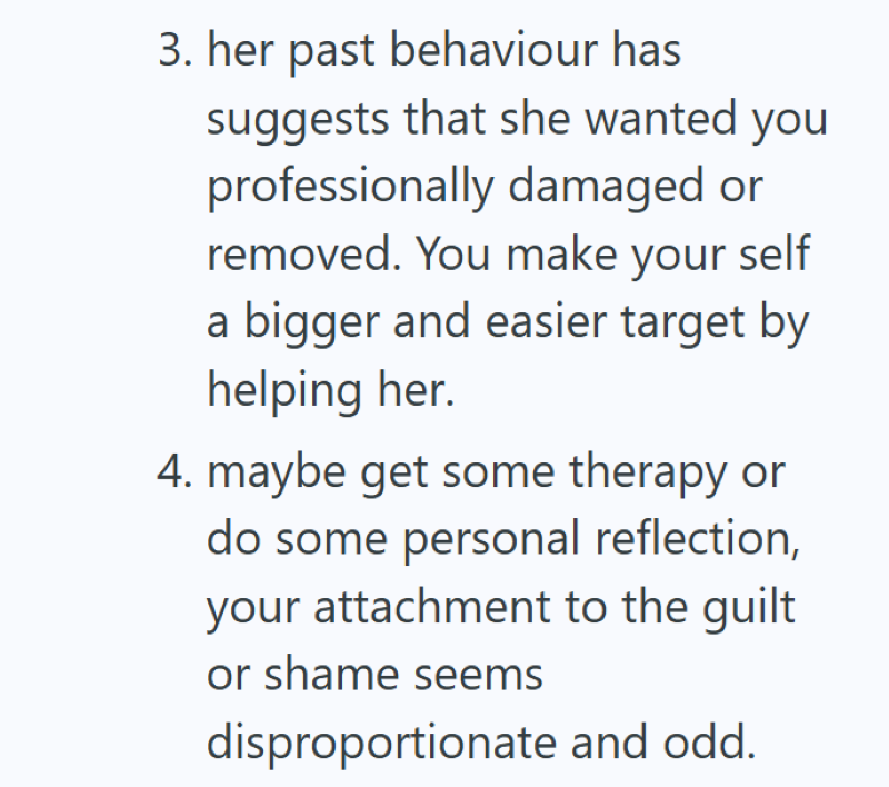 3. her past behaviour has suggests that she wanted you professionally damaged or removed. You make your self a bigger and easier target by helping her. 4. maybe get some therapy or do some personal reflection, your attachment to the guilt or shame seems disproportionate and odd.