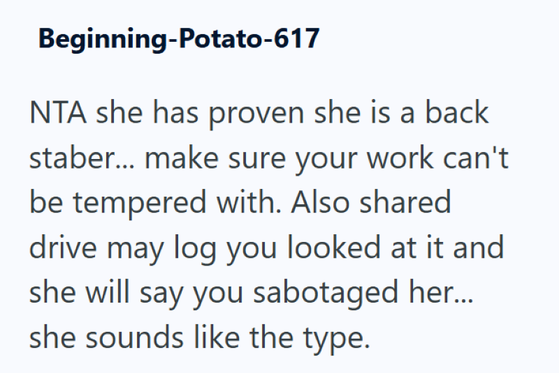 Beginning-Potato-617 NTA she has proven she is a back staber... make sure your work can't be tempered with. Also shared drive may log you looked at it and she will say you sabotaged her.... she sounds like the type.