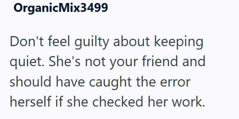 Organic Mix3499 Don't feel guilty about keeping quiet. She's not your friend and should have caught the error herself if she checked her work.
