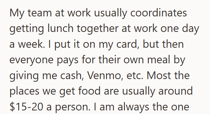 My team at work usually coordinates getting lunch together at work one day a week. I put it on my card, but then everyone pays for their own meal by giving me cash, Venmo, etc. Most the places we get food are usually around $15-20 a person. I am always the one