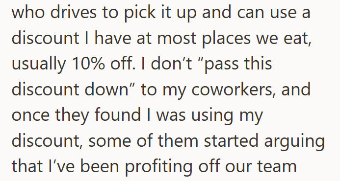 who drives to pick it up and can use a discount I have at most places we eat, usually 10% off. I don't "pass this discount down" to my coworkers, and once they found I was using my discount, some of them started arguing that I've been profiting off our team