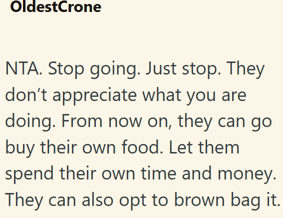 OldestCrone NTA. Stop going. Just stop. They don't appreciate what you are doing. From now on, they can go buy their own food. Let them spend their own time and money. They can also opt to brown bag it.