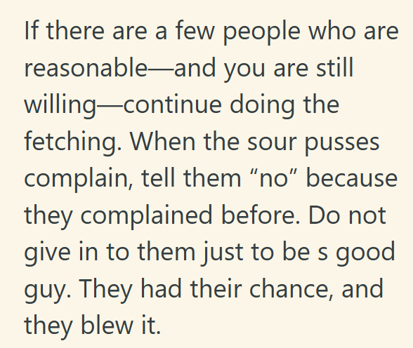 If there are a few people who are reasonable and you are still willing-continue doing the fetching. When the sour pusses complain, tell them "no" because they complained before. Do not give in to them just to be s good guy. They had their chance, and they blew it.