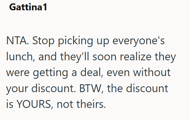 Gattina1 NTA. Stop picking up everyone's lunch, and they'll soon realize they were getting a deal, even without your discount. BTW, the discount is YOURS, not theirs.