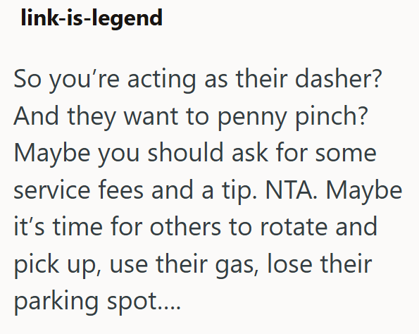 link-is-legend So you're acting as their dasher? And they want to penny pinch? Maybe you should ask for some service fees and a tip. NTA. Maybe it's time for others to rotate and pick up, use their gas, lose their parking spot....