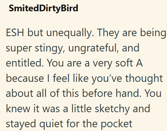 SmitedDirtyBird ESH but unequally. They are being super stingy, ungrateful, and entitled. You are a very soft A because I feel like you've thought about all of this before hand. You knew it was a little sketchy and stayed quiet for the pocket