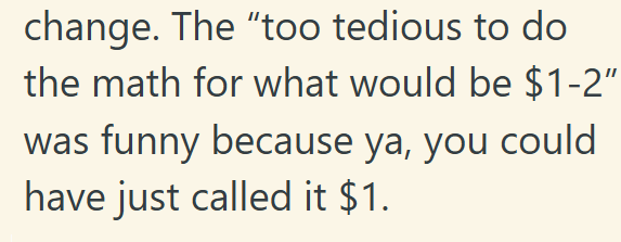 change. The "too tedious to do the math for what would be $1-2" was funny because ya, you could have just called it $1.