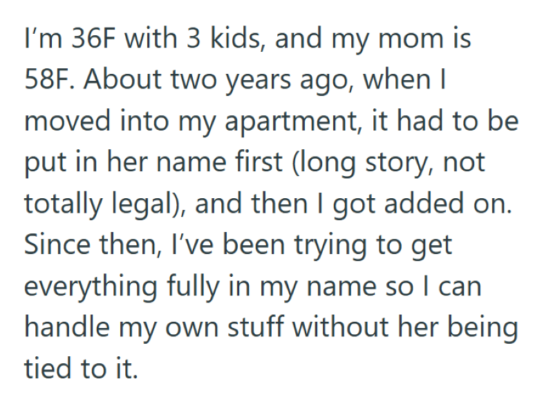 I'm 36F with 3 kids, and my mom is 58F. About two years ago, when I moved into my apartment, it had to be put in her name first (long story, not totally legal), and then I got added on. Since then, I've been trying to get everything fully in my name so I can handle my own stuff without her being tied to it.