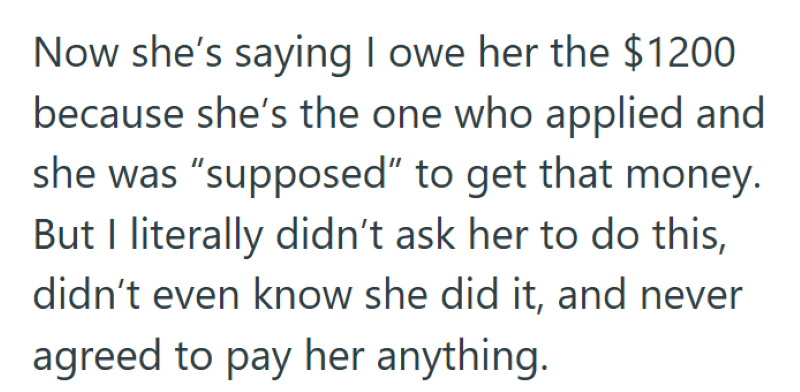 Now she's saying I owe her the $1200 because she's the one who applied and she was "supposed" to get that money. But I literally didn't ask her to do this, didn't even know she did it, and never agreed to pay her anything.