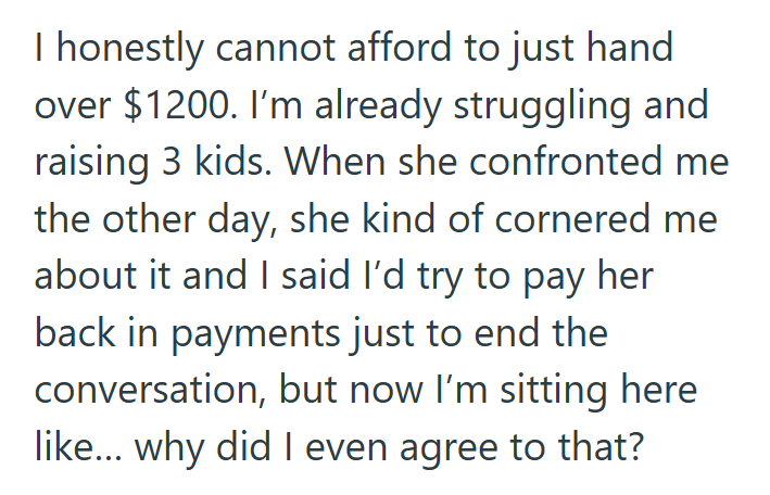 I honestly cannot afford to just hand over $1200. I'm already struggling and raising 3 kids. When she confronted me the other day, she kind of cornered me about it and I said I'd try to pay her back in payments just to end the conversation, but now I'm sitting here like... why did I even agree to that?