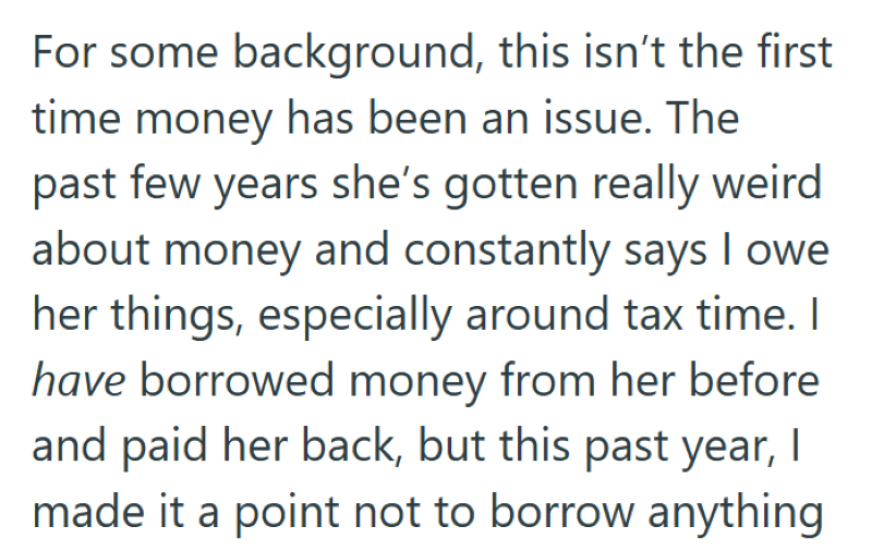 For some background, this isn't the first time money has been an issue. The past few years she's gotten really weird about money and constantly says I owe her things, especially around tax time. I have borrowed money from her before and paid her back, but this past year, I made it a point not to borrow anything
