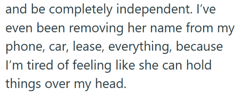 and be completely independent. I've even been removing her name from my phone, car, lease, everything, because I'm tired of feeling like she can hold things over my head.