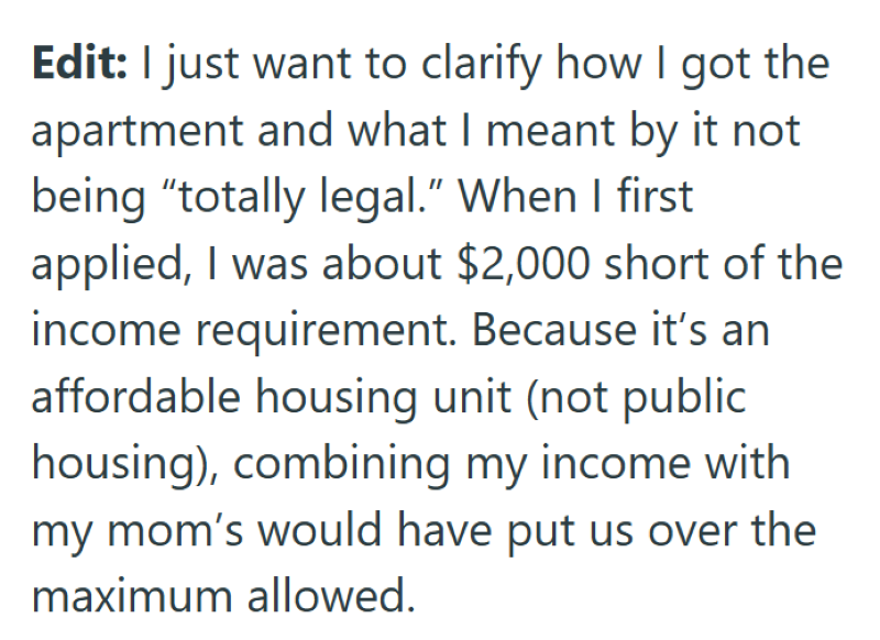 Edit: I just want to clarify how I got the apartment and what I meant by it not being "totally legal." When I first applied, I was about $2,000 short of the income requirement. Because it's an affordable housing unit (not public housing), combining my income with my mom's would have put us over the maximum allowed.