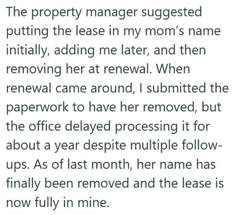 The property manager suggested putting the lease in my mom's name initially, adding me later, and then removing her at renewal. When renewal came around, I submitted the paperwork to have her removed, but the office delayed processing it for about a year despite multiple follow- ups. As of last month, her name has finally been removed and the lease is now fully in mine.
