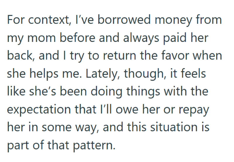 For context, I've borrowed money from my mom before and always paid her back, and I try to return the favor when she helps me. Lately, though, it feels like she's been doing things with the expectation that I'll owe her or repay her in some way, and this situation is part of that pattern.