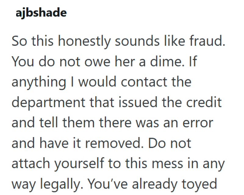 ajbshade So this honestly sounds like fraud. You do not owe her a dime. If anything I would contact the department that issued the credit and tell them there was an error and have it removed. Do not attach yourself to this mess in any way legally. You've already toyed