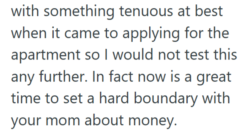 with something tenuous at best when it came to applying for the apartment so I would not test this any further. In fact now is a great time to set a hard boundary with your mom about money.