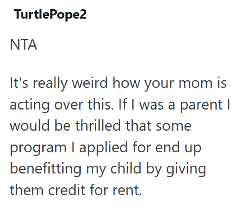 TurtlePope2 ΝΤΑ It's really weird how your mom is acting over this. If I was a parent I would be thrilled that some program I applied for end up benefitting my child by giving them credit for rent.